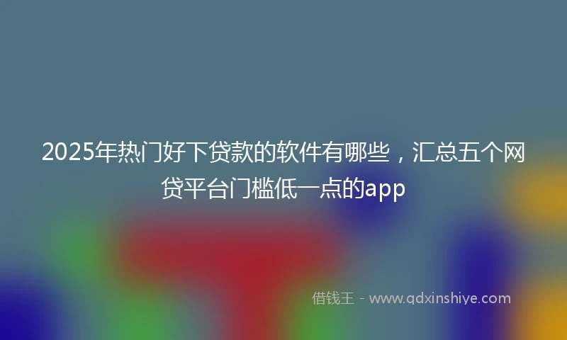 2025年热门好下贷款的软件有哪些,汇总五个网贷平台门槛低一点的app