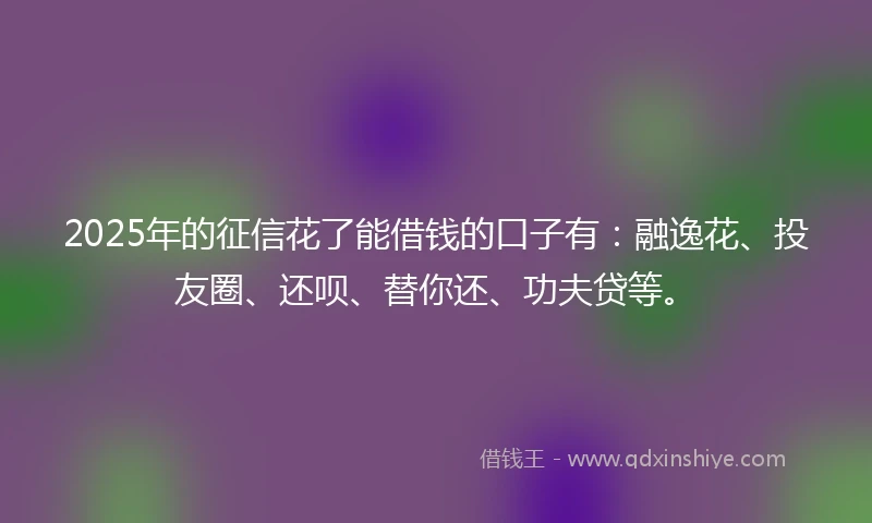 2025年的征信花了能借钱的口子有：融逸花、投友圈、还呗、替你还、功夫贷等。