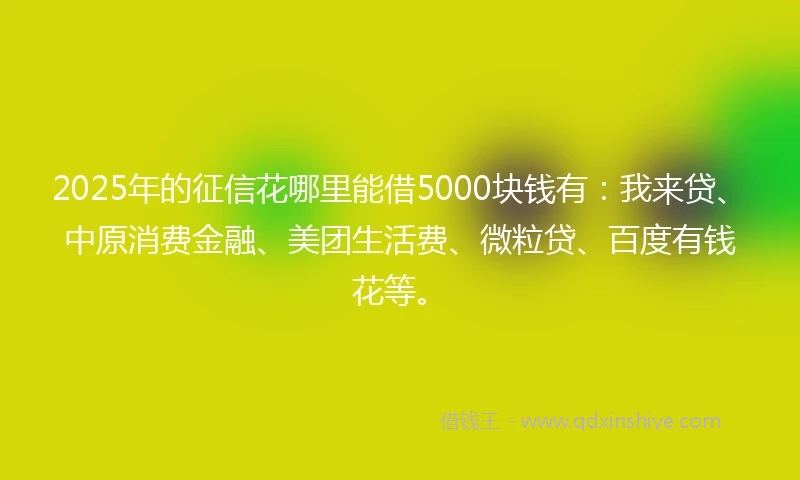2025年的征信花哪里能借5000块钱有：我来贷、中原消费金融、美团生活费、微粒贷、百度有钱花等。