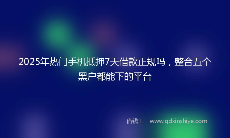 2025年热门手机抵押7天借款正规吗，整合五个黑户都能下的平台