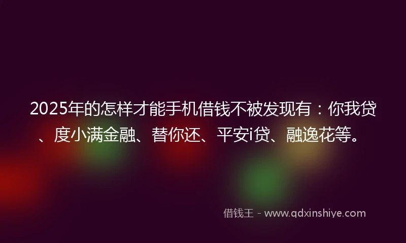 2025年的怎样才能手机借钱不被发现有：你我贷、度小满金融、替你还、平安i贷、融逸花等。