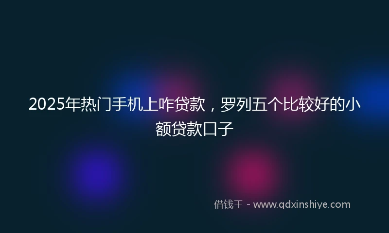 2025年热门手机上咋贷款，罗列五个比较好的小额贷款口子