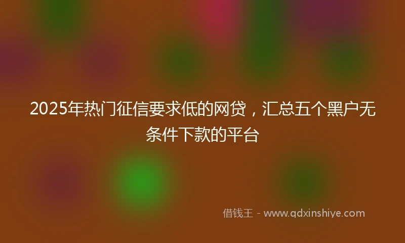 2025年热门征信要求低的网贷，汇总五个黑户无条件下款的平台
