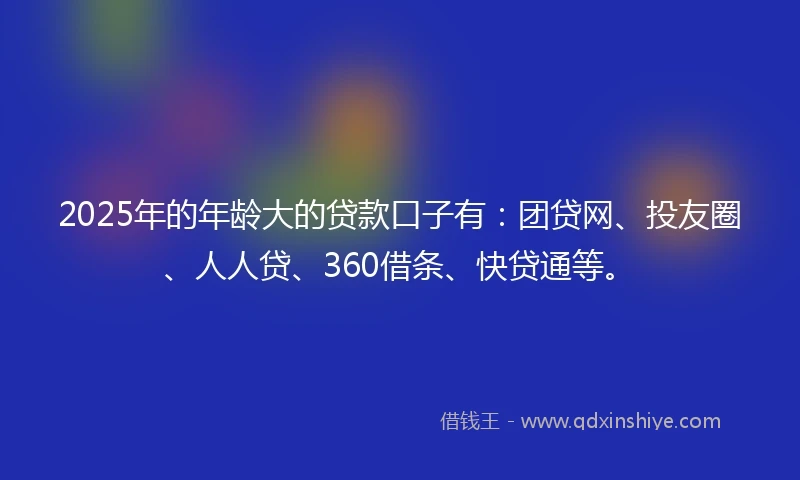 2025年的年龄大的贷款口子有：团贷网、投友圈、人人贷、360借条、快贷通等。