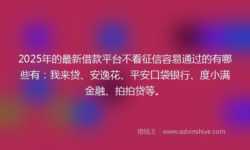 2025年的最新借款平台不看征信容易通过的有哪些有：我来贷、安逸花、平安口袋银行、度小满金融、拍拍贷等。
