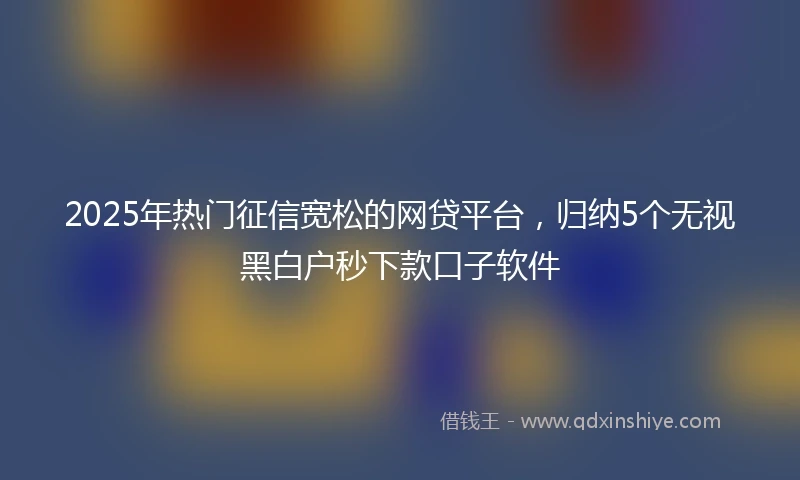 2025年热门征信宽松的网贷平台，归纳5个无视黑白户秒下款口子软件
