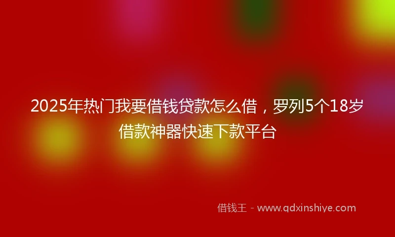 2025年热门我要借钱贷款怎么借，罗列5个18岁借款神器快速下款平台