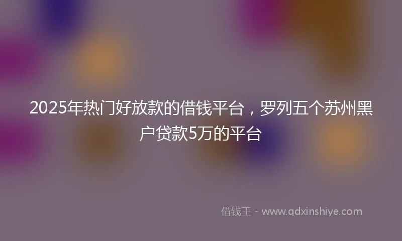 2025年热门好放款的借钱平台，罗列五个苏州黑户贷款5万的平台