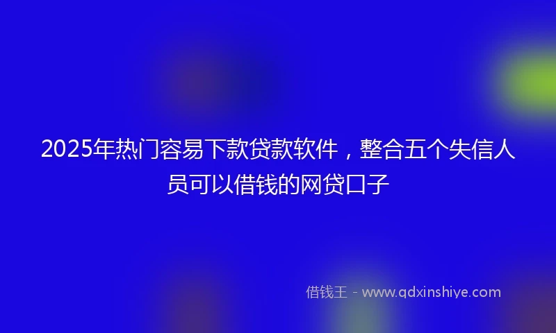 2025年热门容易下款贷款软件，整合五个失信人员可以借钱的网贷口子