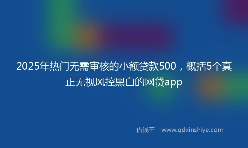 2025年热门无需审核的小额贷款500，概括5个真正无视风控黑白的网贷app