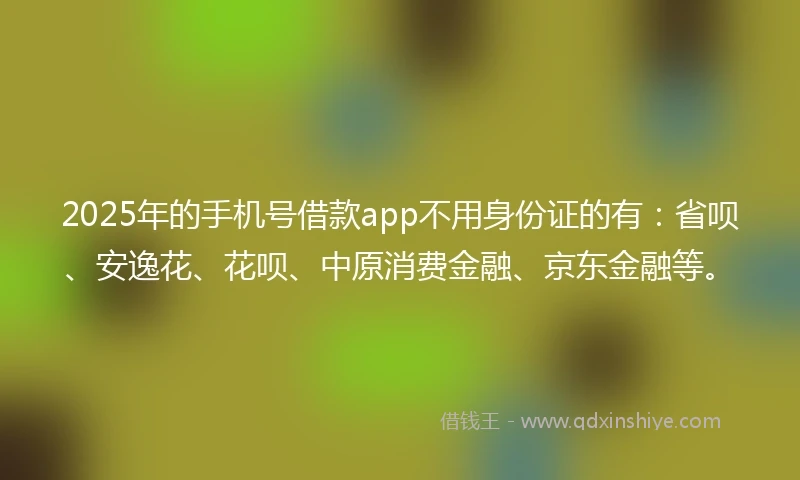 2025年的手机号借款app不用身份证的有：省呗、安逸花、花呗、中原消费金融、京东金融等。