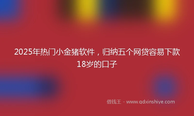 2025年热门小金猪软件，归纳五个网贷容易下款18岁的口子