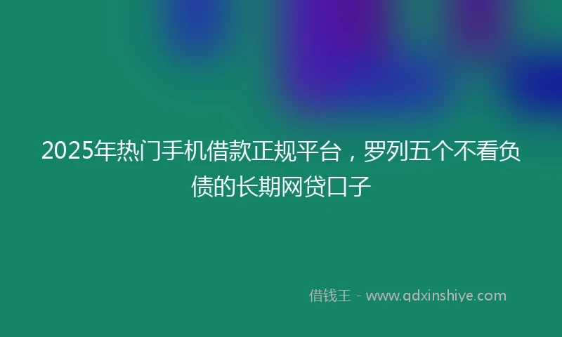 2025年热门手机借款正规平台，罗列五个不看负债的长期网贷口子