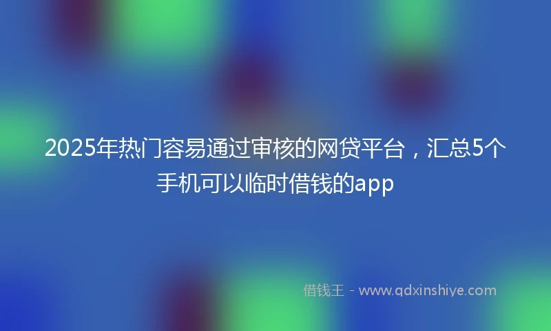 2025年热门容易通过审核的网贷平台，汇总5个手机可以临时借钱的app