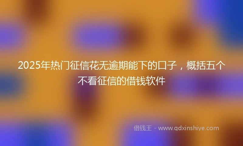 2025年热门征信花无逾期能下的口子，概括五个不看征信的借钱软件