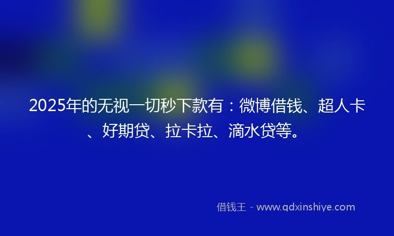 2025年的无视一切秒下款有：微博借钱、超人卡、好期贷、拉卡拉、滴水贷等。