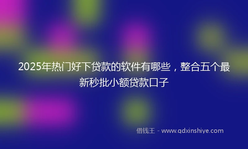 2025年热门好下贷款的软件有哪些，整合五个最新秒批小额贷款口子
