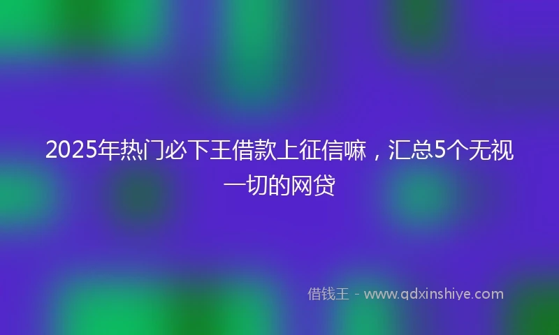 2025年热门必下王借款上征信嘛，汇总5个无视一切的网贷