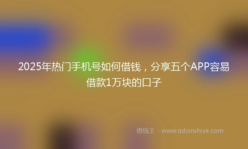 2025年热门手机号如何借钱，分享五个APP容易借款1万块的口子