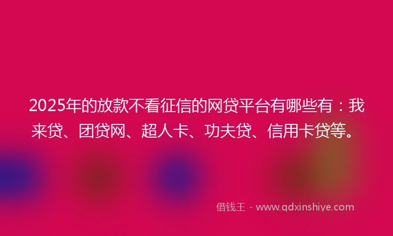 2025年的放款不看征信的网贷平台有哪些有：我来贷、团贷网、超人卡、功夫贷、信用卡贷等。