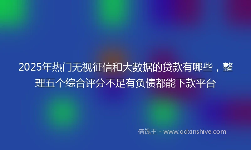 2025年热门无视征信和大数据的贷款有哪些，整理五个综合评分不足有负债都能下款平台
