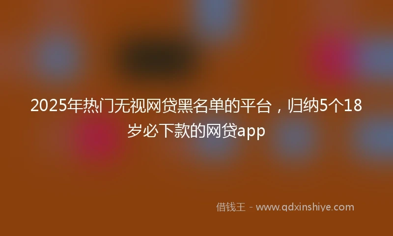 2025年热门无视网贷黑名单的平台，归纳5个18岁必下款的网贷app