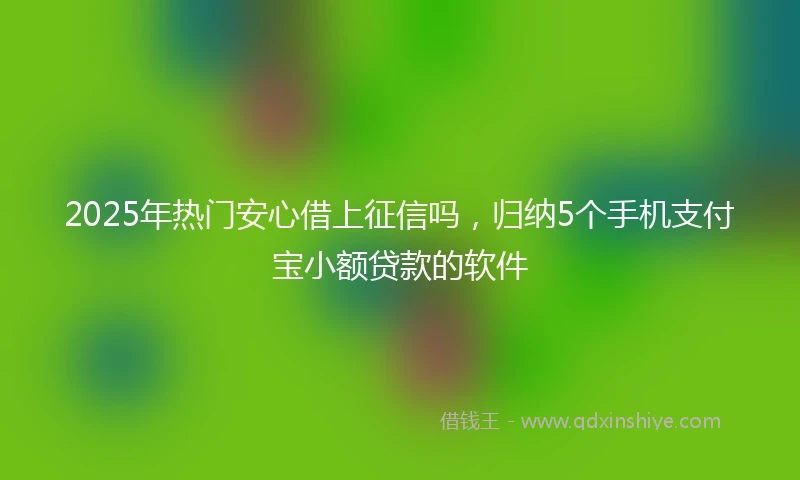 2025年热门安心借上征信吗，归纳5个手机支付宝小额贷款的软件