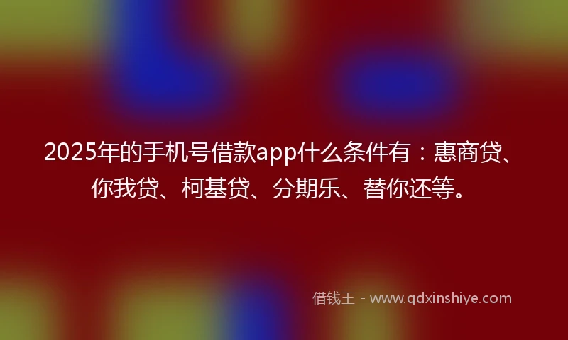 2025年的手机号借款app什么条件有：惠商贷、你我贷、柯基贷、分期乐、替你还等。