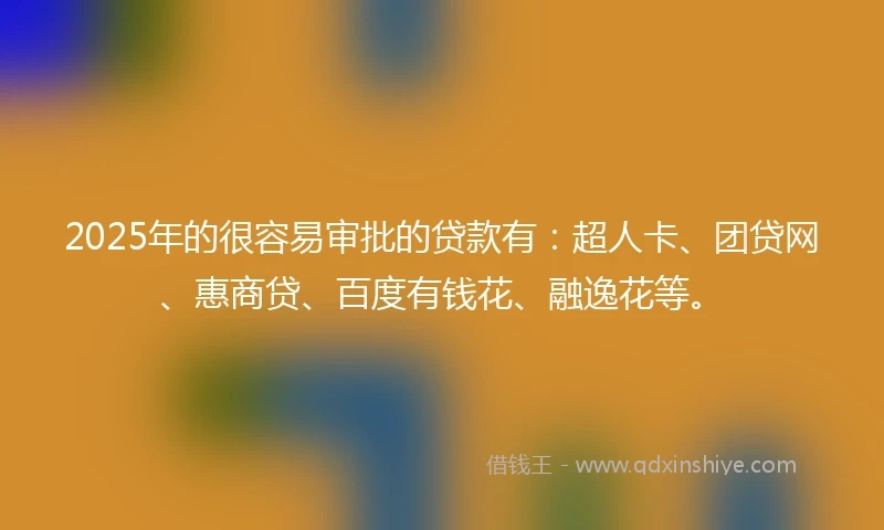 2025年的很容易审批的贷款有：超人卡、团贷网、惠商贷、百度有钱花、融逸花等。