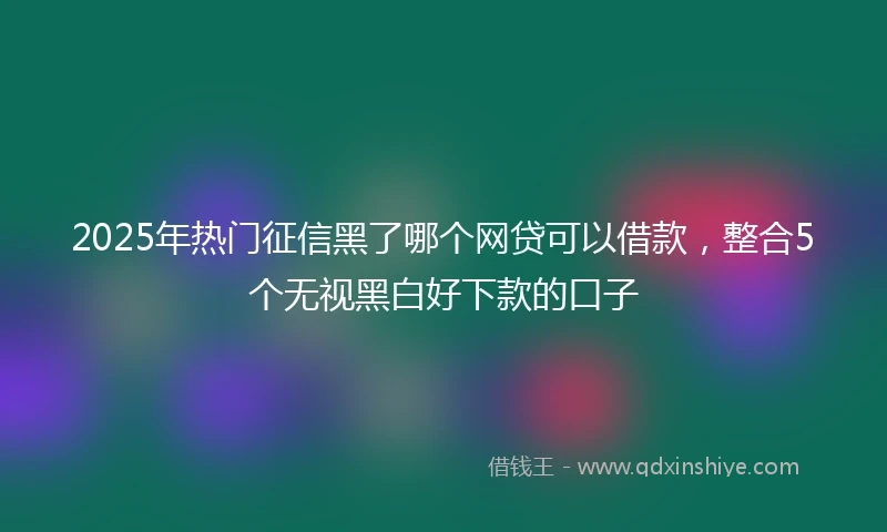 2025年热门征信黑了哪个网贷可以借款，整合5个无视黑白好下款的口子