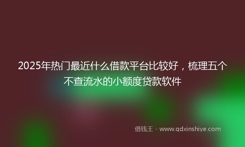 2025年热门最近什么借款平台比较好，梳理五个不查流水的小额度贷款软件