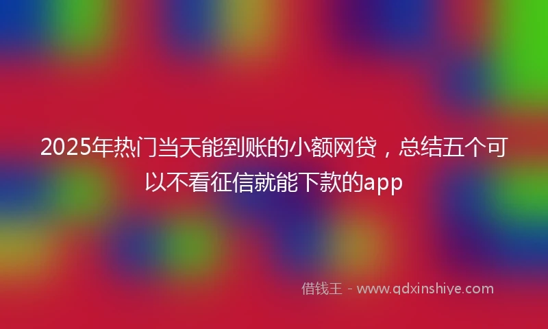 2025年热门当天能到账的小额网贷，总结五个可以不看征信就能下款的app