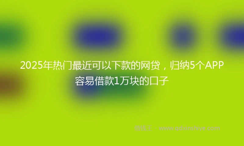 2025年热门最近可以下款的网贷，归纳5个APP容易借款1万块的口子