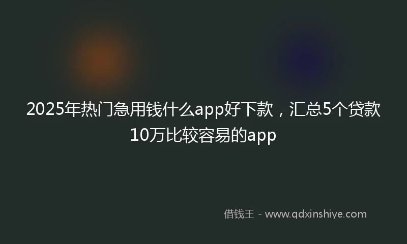 2025年热门急用钱什么app好下款,汇总5个贷款10万比较容易的app