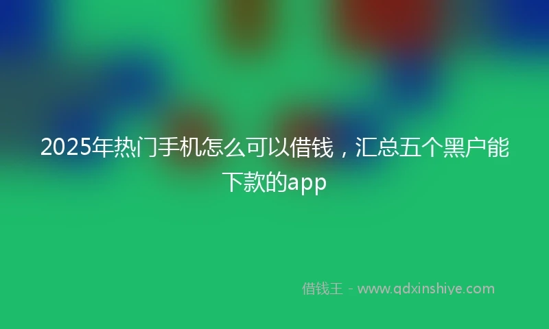 2025年热门手机怎么可以借钱，汇总五个黑户能下款的app