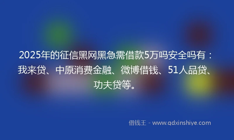 2025年的征信黑网黑急需借款5万吗安全吗有：我来贷、中原消费金融、微博借钱、51人品贷、功夫贷等。