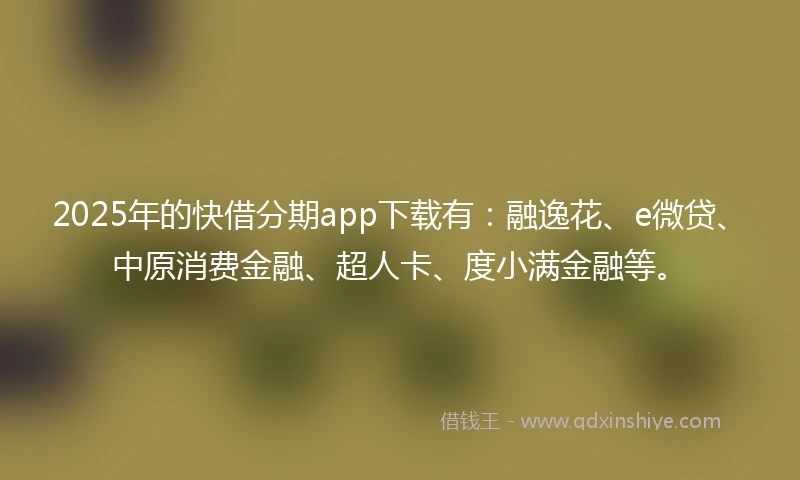 2025年的快借分期app下载有：融逸花、e微贷、中原消费金融、超人卡、度小满金融等。