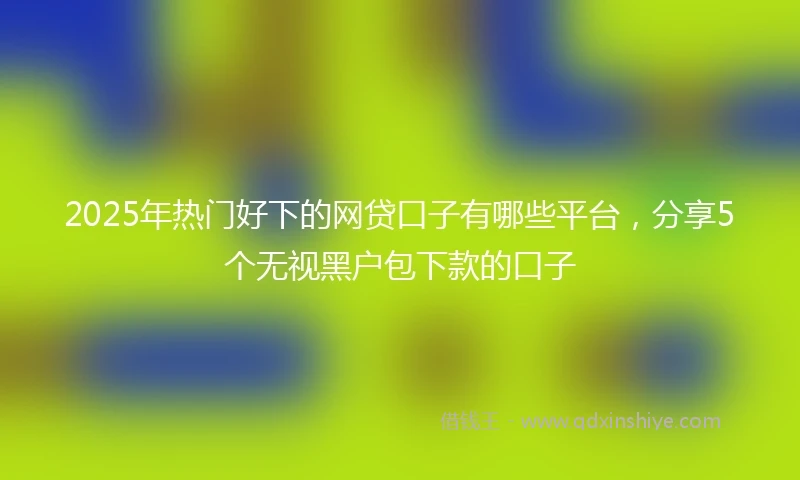 2025年热门好下的网贷口子有哪些平台，分享5个无视黑户包下款的口子
