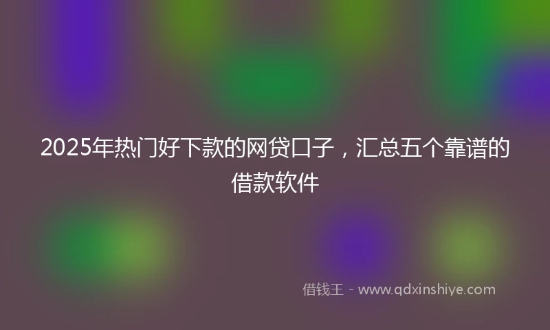 2025年热门好下款的网贷口子，汇总五个靠谱的借款软件