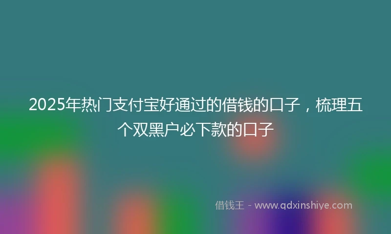 2025年热门支付宝好通过的借钱的口子，梳理五个双黑户必下款的口子