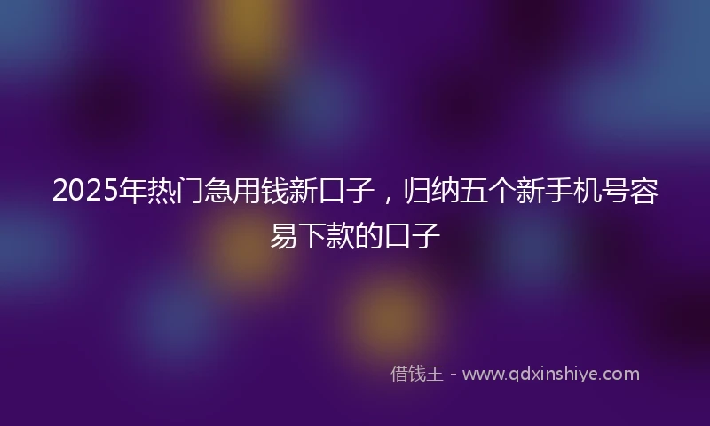 2025年热门急用钱新口子，归纳五个新手机号容易下款的口子