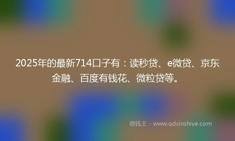 2025年的最新714口子有：读秒贷、e微贷、京东金融、百度有钱花、微粒贷等。