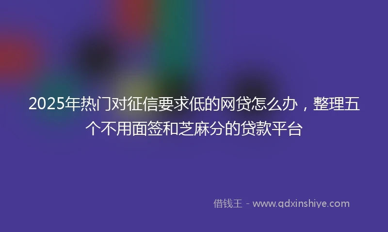 2025年热门对征信要求低的网贷怎么办，整理五个不用面签和芝麻分的贷款平台