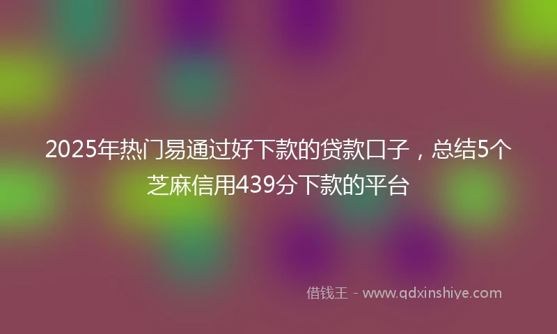 2025年热门易通过好下款的贷款口子，总结5个芝麻信用439分下款的平台