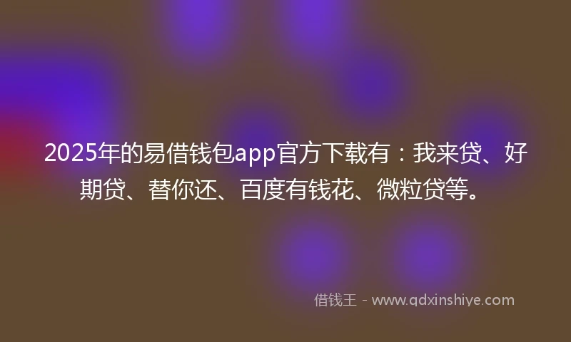 2025年的易借钱包app官方下载有：我来贷、好期贷、替你还、百度有钱花、微粒贷等。