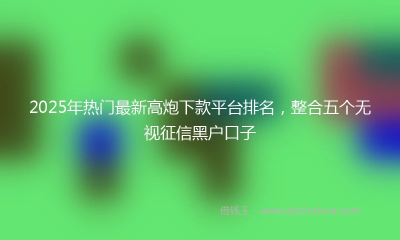 2025年热门最新高炮下款平台排名，整合五个无视征信黑户口子