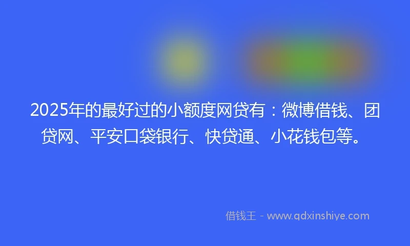 2025年的最好过的小额度网贷有：微博借钱、团贷网、平安口袋银行、快贷通、小花钱包等。