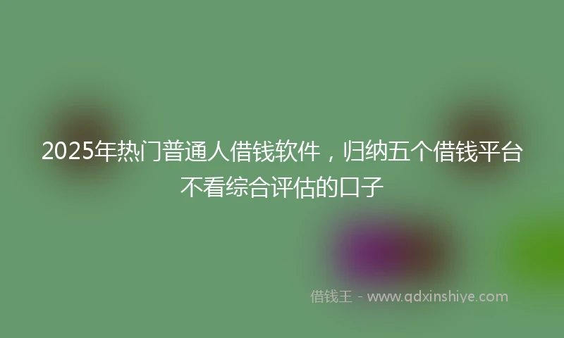 2025年热门普通人借钱软件，归纳五个借钱平台不看综合评估的口子