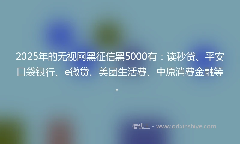 2025年的无视网黑征信黑5000有：读秒贷、平安口袋银行、e微贷、美团生活费、中原消费金融等。