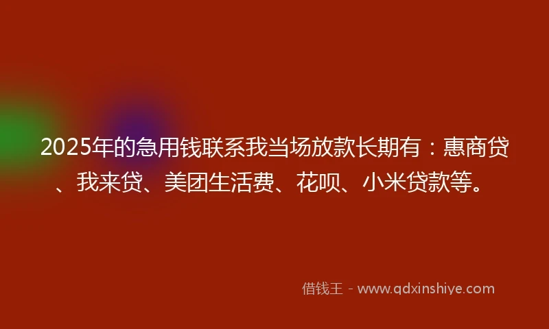 2025年的急用钱联系我当场放款长期有：惠商贷、我来贷、美团生活费、花呗、小米贷款等。